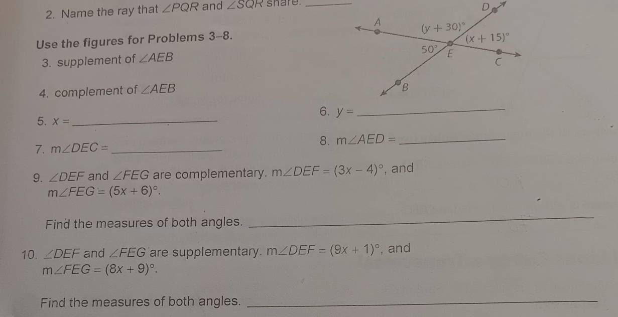 Name the ray that ∠ PQR and ∠ SQR share._
Use the figures for Problems 3-8.
3. supplement of ∠ AEB
4. complement of ∠ AEB
6. y= _
5. X= _
8. m∠ AED= _
7. m∠ DEC= _
9. ∠ DEF and ∠ FEG are complementary. m∠ DEF=(3x-4)^circ  , and
m∠ FEG=(5x+6)^circ .
Find the measures of both angles.
_
10. ∠ DEF and ∠ FEG are supplementary. m∠ DEF=(9x+1)^circ  , and
m∠ FEG=(8x+9)^circ .
Find the measures of both angles._