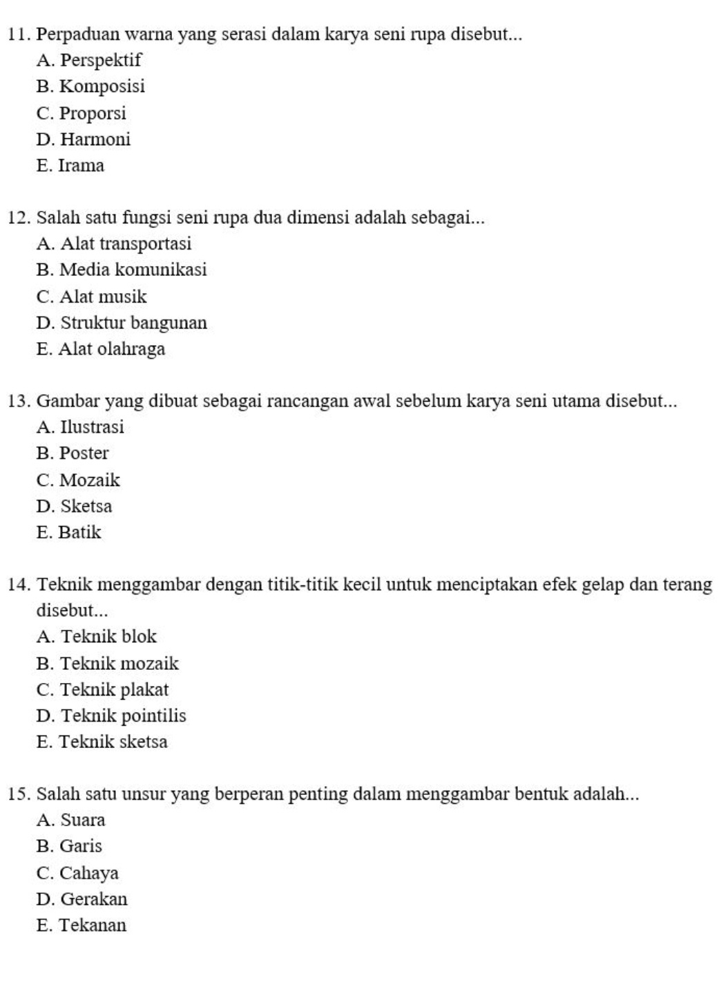 Perpaduan warna yang serasi dalam karya seni rupa disebut...
A. Perspektif
B. Komposisi
C. Proporsi
D. Harmoni
E. Irama
12. Salah satu fungsi seni rupa dua dimensi adalah sebagai...
A. Alat transportasi
B. Media komunikasi
C. Alat musik
D. Struktur bangunan
E. Alat olahraga
13. Gambar yang dibuat sebagai rancangan awal sebelum karya seni utama disebut...
A. Ilustrasi
B. Poster
C. Mozaik
D. Sketsa
E. Batik
14. Teknik menggambar dengan titik-titik kecil untuk menciptakan efek gelap dan terang
disebut...
A. Teknik blok
B. Teknik mozaik
C. Teknik plakat
D. Teknik pointilis
E. Teknik sketsa
15. Salah satu unsur yang berperan penting dalam menggambar bentuk adalah...
A. Suara
B. Garis
C. Cahaya
D. Gerakan
E. Tekanan