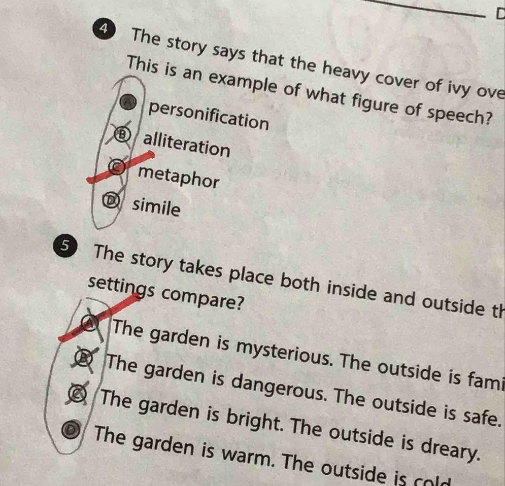 The story says that the heavy cover of ivy ove
This is an example of what figure of speech?
personification
⑧ alliteration
metaphor
Dsimile
5 The story takes place both inside and outside th
settings compare?
The garden is mysterious. The outside is fam
② The garden is dangerous. The outside is safe.
② The garden is bright. The outside is dreary.
The garden is warm. The outside is cold