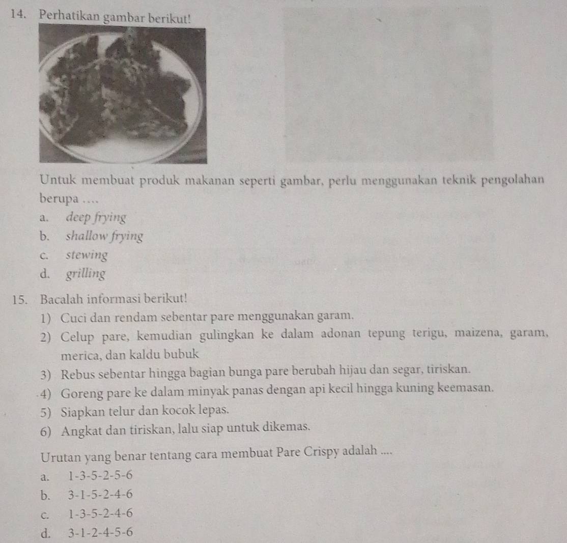 Perhatikan gambar berikut!
Untuk membuat produk makanan seperti gambar, perlu menggunakan teknik pengolahan
berupa …
a. deep frying
b. shallow frying
c. stewing
d. grilling
15. Bacalah informasi berikut!
1) Cuci dan rendam sebentar pare menggunakan garam.
2) Celup pare, kemudian gulingkan ke dalam adonan tepung terigu, maizena, garam,
merica, dan kaldu bubuk
3) Rebus sebentar hingga bagian bunga pare berubah hijau dan segar, tiriskan.
4) Goreng pare ke dalam minyak panas dengan api kecil hingga kuning keemasan.
5) Siapkan telur dan kocok lepas.
6) Angkat dan tiriskan, lalu siap untuk dikemas.
Urutan yang benar tentang cara membuat Pare Crispy adalah ....
a. 1 -3 -5 -2 -5 -6
b. 3 -1 -5 -2 -4 -6
c. 1 -3 -5 -2 -4 -6
d. 3 -1 -2 -4 -5 -6