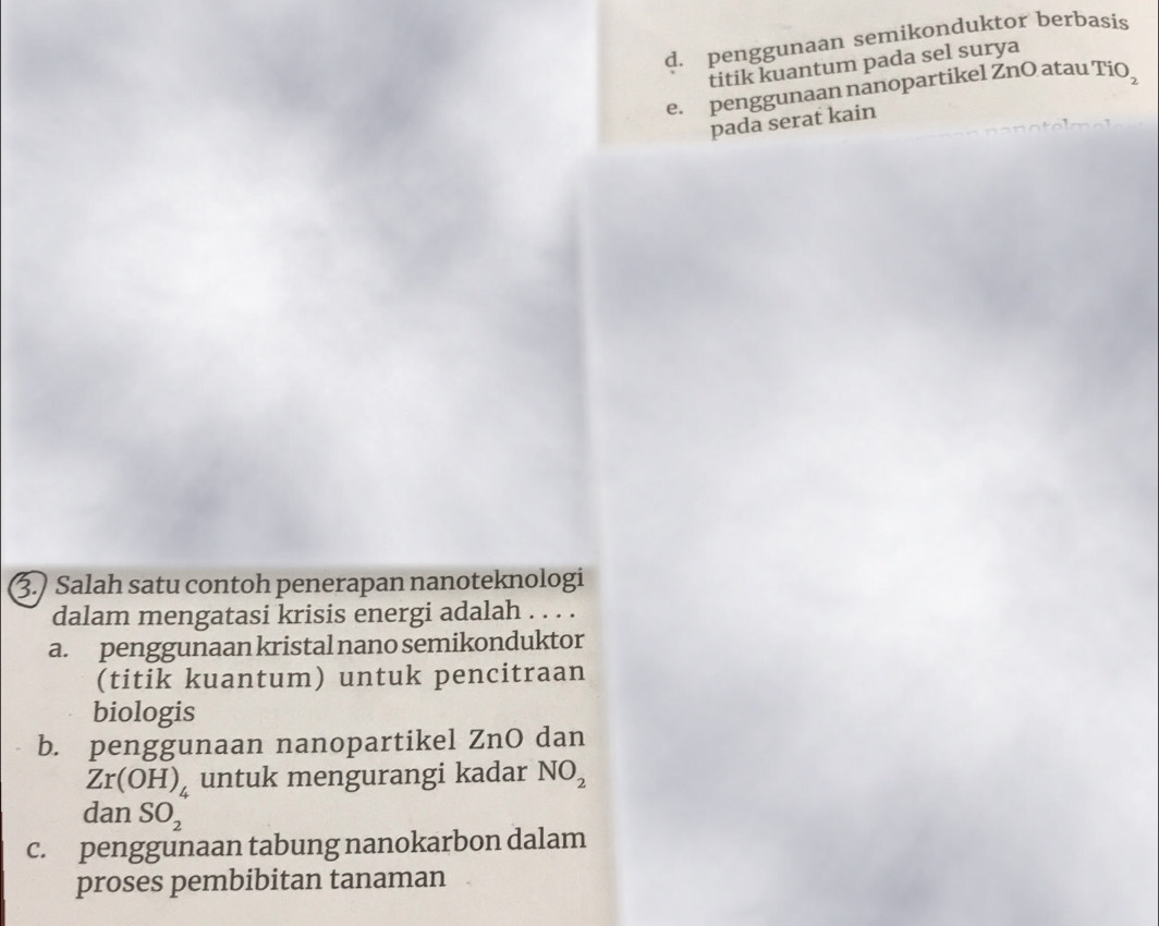 d. penggunaan semikonduktor berbasis
titik kuantum pada sel surya
e. penggunaan nanopartikel ZnO atau' TiO_2
pada serat kain
3.) Salah satu contoh penerapan nanoteknologi
dalam mengatasi krisis energi adalah . . . .
a. penggunaan kristal nano semikonduktor
(titik kuantum) untuk pencitraan
biologis
b. penggunaan nanopartikel ZnO dan
Zr(OH)_4 untuk mengurangi kadar NO_2
dan SO_2
c. penggunaan tabung nanokarbon dalam
proses pembibitan tanaman