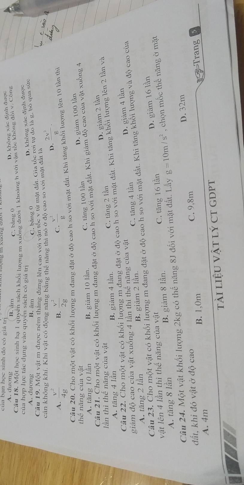 của bạn học sinh đó có giá trị
A. dương B. âm
D. không xác định được
C. bằng 0
Câu 18. Một học sinh hạ 1 quyển sách khối lượng m xuống dưới 1 khoảng h với vận tốc không đổi v. Công
của hợp lực tác dụng vào quyền sách có giá trị
D. không xác định được
A. dương B. âm C. bằng 0
Câu 19. Một vật m được ném thắng đứng lên cao với vận tốc v từ mặt đất. Gia tốc rơi tự do là g, bỏ qua sức
cản không khí. Khi vật có động năng bằng thế năng thì nó ở độ cao so với mặt đất là
A.  v^2/4g   v^2/2g   v^2/g 
D.  2v^2/g ·
B.
C.
Câu 20. Cho một vật có khối lượng m đang đặt ở độ cao h so với mặt đất. Khi tăng khối lượng lên 10 lần thì
thế năng của vật
A. tăng 10 lần B. giảm 10 lần.
C. tăng 100 lần D. giảm 100 lần
Câu 21. Cho một vật có khối lượng m đang đặt ở độ cao h so với mặt đất. Khi giảm độ cao của vật xuống 4
lần thì thế năng của vật
C. tăng 2 lần D. giảm 2 lần
A. tăng 4 lần B. giảm 4 lần.
Câu 22. Cho một vật có khối lượng m đang đặt ở độ cao h so với mặt đất. Khi tăng khối lượng lên 2 lần và
giảm độ cao của vật xuống 4 lần thì thế năng của vật
D. giảm 4 lần
A. tăng 2 lần B. giảm 2 lần. C. tăng 4 lần
Câu 23. Cho một vật có khối lượng m đang đặt ở độ cao h so với mặt đất. Khi tăng khối lượng và độ cao của
D. giảm 16 lần
vật lên 4 lần thì thế năng của vật
A. tăng 8 lần B. giảm 8 lần. C. tăng 16 lần
Câu 24. Một vật khối lượng 2kg có thế năng 8J đối với mặt đất. Lấy g=10m/s^2 , chọn mốc thế năng ở mặt
B. 1,0m C. 9,8m D. 32m
đất, khi đó vật ở độ cao
Trang
A. 4m
a tài liệu vật lý cT gDPT
