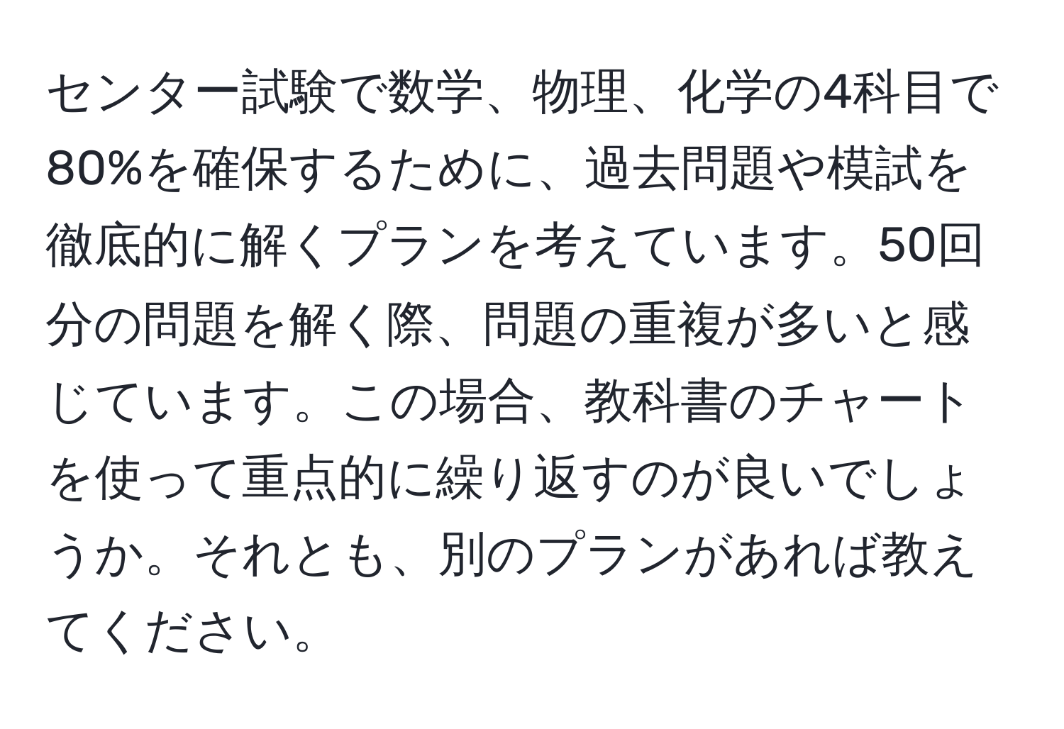 センター試験で数学、物理、化学の4科目で80%を確保するために、過去問題や模試を徹底的に解くプランを考えています。50回分の問題を解く際、問題の重複が多いと感じています。この場合、教科書のチャートを使って重点的に繰り返すのが良いでしょうか。それとも、別のプランがあれば教えてください。