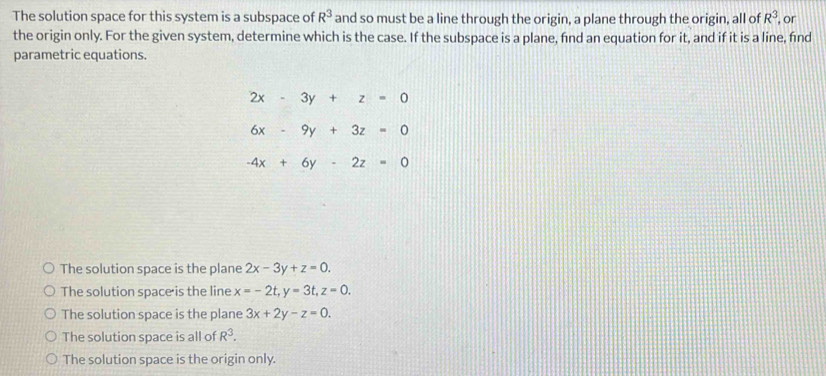 The solution space for this system is a subspace of R^3 and so must be a line through the origin, a plane through the origin, all of R^3 , or
the origin only. For the given system, determine which is the case. If the subspace is a plane, find an equation for it, and if it is a line, find
parametric equations.
2x-3y+z=0
6x-9y+3z=0
-4x+6y-2z=0
The solution space is the plane 2x-3y+z=0.
The solution space is the line x=-2t, y=3t, z=0.
The solution space is the plane 3x+2y-z=0.
The solution space is all of R^3.
The solution space is the origin only.