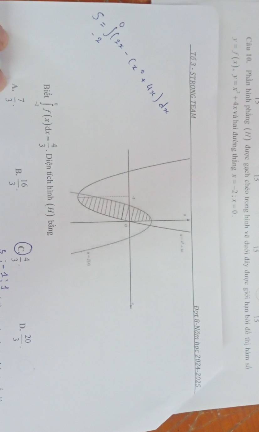 15
15
15
Câu 10. Phần hình phẳng (H) được gạch chéo trong hình vẽ dưới đây được giới hạn bởi đồ thị hàm số
y=f(x),y=x^2+4x và hai đường thắng x=-2;x=0.
Tổ 3 - STRONG TEAMĐợt 8-Năm học 2024-2025
Biết ∈tlimits _(-2)^0f(x)dx= 4/3 . Diện tích hình (H) bằng
A.  7/3 .
B.  16/3 .  4/3 .  20/3 .
C
D.