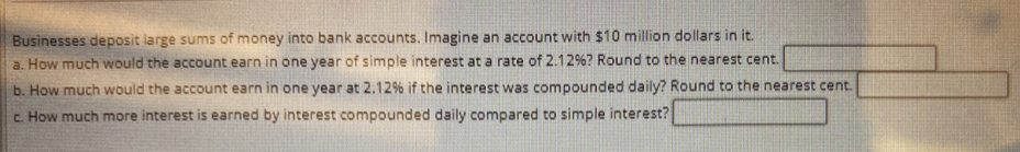 Businesses deposit large sums of money into bank accounts, Imagine an account with $10 million dollars in it. 
a. How much would the account earn in one year of simple interest at a rate of 2.12%? Round to the nearest cent. 
b. How much would the account earn in one year at 2.12% if the interest was compounded daily? Round to the nearest cent. 
c. How much more interest is earned by interest compounded daily compared to simple interest?