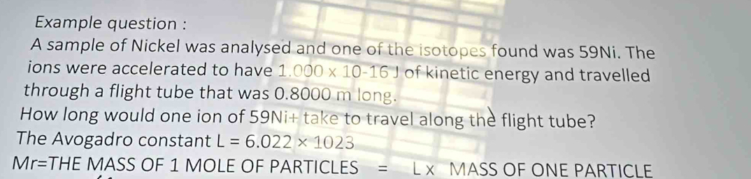 Example question : 
A sample of Nickel was analysed and one of the isotopes found was 59Ni. The 
ions were accelerated to have 1.000* 10-161 of kinetic energy and travelled 
through a flight tube that was 0.8000 m long. 
How long would one ion of 59Ni + take to travel along the flight tube? 
The Avogadro constant L=6.022* 1023
Mr=THE MASS OF 1 MOLE OF PARTICLES = L x MASS OF ONE PARTICLE