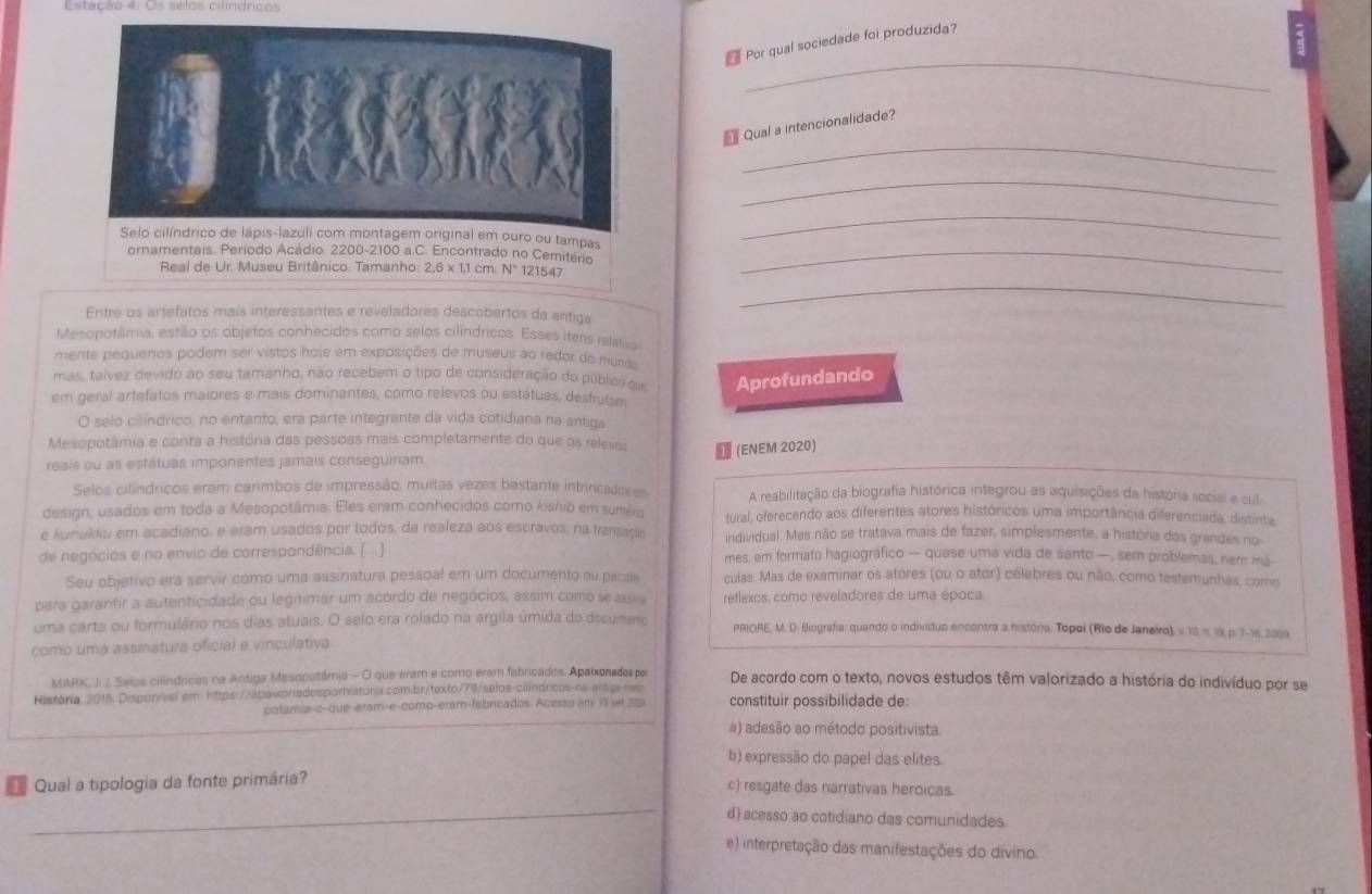 Estação 4: Os selos cilindricos
Por qual sociedade foi produzida?
_
_
Qual a intencionalidade?
_
Selo cilíndrico de lápis-lazúli com montagem original em ouro ou tampas
_
ornamentais. Período Acádio. 2200-2100 a.C. Encontrado no Cemitério_
_
Real de Ur. Museu Britânico. Tamanho: 2,6 x 1,1 cm. N° 121547
Entre os artefatos mais interessantes e reveladores descobertos da antiga
Mesopotâmia, estão os objetos conhecidos como selos cilíndricos. Esses itens relala
mente pequenos podem ser vistos hoje em exposições de museus ao redor do mund 
mas, taívez devido ão seu tamanho, não recebem o tipo de consideração do públics qie Aprofundando
em geral artefatos maiores e mais dominantes, como relevos ou estátuas, desfrutam
O selo cilíndrico, no entanto, era parte integrante da vida cotidiana na antiga
Mesopotâmia e conta a história das pessoas mais completamente do que os relevos (ENEM 2020)
reais ou as estátuas imponentes jamals conseguiriam.
Selos cilíndricos eram carimbos de impressão, muitas vezes bastante intrincados es A reabilitação da biografia histórica integrou as aquisições da história social e cul-
design, usados em toda a Mesopotâmia. Eles eram conhecidos como kishio em suréro tural, oferecendo aos diferentes atores históricos uma importância diferenciada, distinta.
e kunukku em acadiano, e eram usados por todos, da realeza aos escravos, na transaço individual. Mas não se tratava mais de fazer, simplesmente, a história dos grandes no
de negócios e no envio de correspondência. [ ] mes, em formato hagiográfico — quase uma vida de santo —, sem problemas, nem ma
Seu objetivo era servir como uma assinatura pessoal em um documento ou pacate culas: Mas de examinar os atores (ou o ator) célebres ou não, como testemunhas, como
para garantir a autenticidade ou legitimar um acordo de negócios, assim como se assi reflexos, como reveladores de uma época.
uma carta ou formulário nos dias atuais. O selo era rolado na argila úmida do decumário PRIORE, M. D. Biografia: quando o individuo encontra a história. Topoi (Rio de Janeiro), v 10, n. 19, p. 7-16, 2009
como uma assinatura oficial e vinculativa
MARK, J. J. Selos cilíndricas na Antiga Mesopotâmia - O que eram e como eram fabricados. Apaixonades por De acordo com o texto, novos estudos têm valorizado a história do indivíduo por se
História: 2015. Disponivel em https://apaworadosporhistória.com.br/texto/79/selos-cilindricos-na-arags-nep constituir possibilidade de
potamia-c-que-eram-e-como-eram-febricadas. Acesso am 13 st 25
a) adesão ao método positivista
b) expressão do papel das elites.
Qual a tipologia da fonte primária?
c) resgate das narrativas heroicas.
_
d) acesso ao cotidiano das comunidades.
e) interpretação das manifestações do divino.