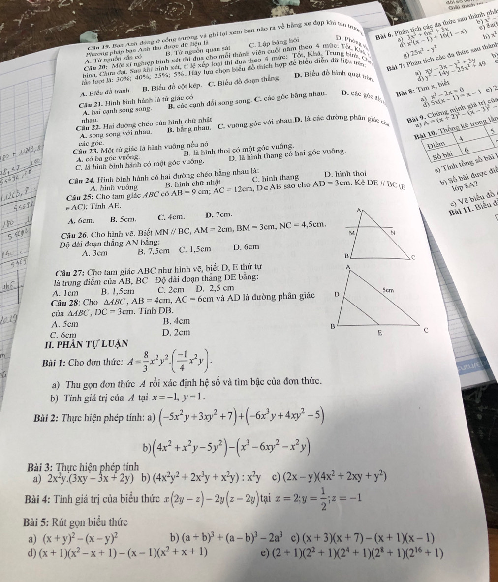 đôi số trể
Giải thích +==
_
3 x^2-
Sa(l
Cân 19. Bạn Anh đứng ở cổng trường và ghi lại xem bạn nào ra về bằng xe đạp khi tan trường
Bài 6. Phân tích các đa thức sau thành nhâ
A. Từ nguồn sẵn có Phương pháp bạn Anh thu được dữ liệu là B. Từ nguồn quan sát C. Lập bảng hỏi D. Phỏng v 3 3x^3+6x^2+3x x^2(x-1)+16(1-x)
h) x^2
Bài 7: Phân tích các đa thức sau thành
xy-3x-y^2+3y b
Cầu 20:  Một xí nghiệp bình xét thi đua cho mỗi thành viên cuối năm theo 4 mức: Tốt, Khá
lần lượt là: 30%; 40%; 25%; 5%. Hãy lựa chọn biểu đồ thích hợp để biểu diễn dữ liệu trên g) 25x^2-y^2
bình, Chưa đạt. Sau khi bình xét, tỉ lệ xếp loại thi đua theo 4 mức: Tốt, Khá, Trung bình, Chư
D. Biểu đồ hình quạt tròn 3 y^2-14y-25x^2+49
A. Biểu đồ tranh. B. Biểu đồ cột kép. C. Biểu đồ đoạn thẳng.
Bài 8: Tìm x, biết
3
A. hai cạnh song song. B. các cạnh đối song song. C. các góc bằng nhau, D. các góc đấi x^2-2x=0 5x(x-1)=x-1 c) 2
Câu 21. Hình bình hành là tứ giác có
nhau.
Bài 9. Chứng minh giá trị của
A. song song với nhau. B. bằng nhau. C. vuông gốc với nhau.D. là các đường phân giác của A=(x+2)^2-(x-3)^2-
Câu 22. Hai đường chéo của hình chữ nhật
a)
Bài 10. Thống kê trong lần
các góc.
Câu 23. Một tứ giác là hình vuông nếu nó
Điểm A 5
A. có ba góc vuông. B. là hình thoi có một góc vuông.
C. là hình bình hành có một góc vuông. D. là hình thang có hai góc vuông.
Số bài 6
a) Tính tổng số bài 1
A. hình vuông B. hình chữ nhật C. hình thang
b) Số bài được điể
Câu 24. Hình bình hành có hai đường chéo bằng nhau là: D. hình thoi
Câu 25: Cho tam giác ABC có AB=9cm;AC=12cm ,D∈ AB sao cho AD=3cm. Kẻ DE//BC (E lớp 8A?
Bài 11. Biểu đ c) Vẽ biểu đồ
∈AC); Tính AE.
A. 6cm. B. 5cm. C. 4cm. D. 7cm.
Câu 26. Cho hình vẽ. Biết MN//BC,AM=2cm,BM=3cm,NC=4,5cm.
Độ dài đoạn thẳng AN bằng:
A. 3cm B. 7,5cm C. 1,5cm D. 6cm
Câu 27: Cho tam giác ABC như hình vẽ, biết D, E thứ tự
là trung điểm của ÁB, BC Độ dài đoạn thẳng DE bằng:
A. 1cm B. 1,5cm C. 2cm  D. 2,5 cm
Câu 28: Cho △ ABC,AB=4cm,AC=6cm và AD là đường phân giác
của △ ABC,DC=3cm. Tính DB.
A. 5cm B. 4cm
C. 6cm D. 2cm 
II. phần tự luận
Bài 1: Cho đơn thức: A= 8/3 x^2y^2.( (-1)/4 x^2y).
a) Thu gọn đơn thức A rồi xác định hệ số và tìm bậc của đơn thức.
b) Tính giá trị của A tại x=-1,y=1.
Bài 2: Thực hiện phép tính: a) (-5x^2y+3xy^2+7)+(-6x^3y+4xy^2-5)
b) (4x^2+x^2y-5y^2)-(x^3-6xy^2-x^2y)
Bài 3: Thực hiện phép tính
a) 2x^2y.(3xy-3x+2y) b) (4x^2y^2+2x^3y+x^2y):x^2y c) (2x-y)(4x^2+2xy+y^2)
Bài 4: Tính giá trị của biểu thức x(2y-z)-2y(z-2y) tại x=2;y= 1/2 ;z=-1
Bài 5: Rút gọn biểu thức
a) (x+y)^2-(x-y)^2 b) (a+b)^3+(a-b)^3-2a^3 c) (x+3)(x+7)-(x+1)(x-1)
d) (x+1)(x^2-x+1)-(x-1)(x^2+x+1) e) (2+1)(2^2+1)(2^4+1)(2^8+1)(2^(16)+1)