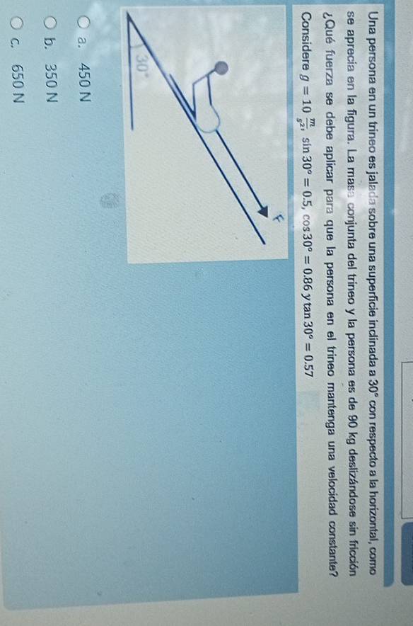 Una persona en un trineo es jalada sobre una superficie inclinada a 30° con respecto a la horizontal, como
se aprecia en la figura. La masa conjunta del trineo y la persona es de 90 kg deslizándose sin fricción
¿Qué fuerza se debe aplicar para que la persona en el trineo mantenga una velocidad constante?
Considere g=10 m/s^2 ,sin 30°=0.5,cos 30°=0.86ytan 30°=0.57
a. 450 N
b. 350 N
c. 650 N