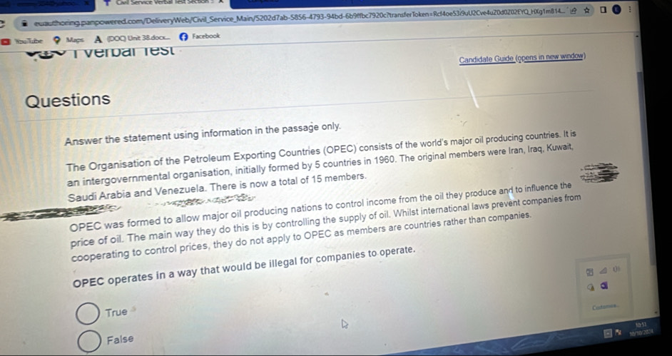 ● ewauthorimg.pampowered.com/DeliveryWeb/Civil_Service_Main/5202d7ab-5856-4793-94bd-6b9ffbc7920c?transferToken=Rcf4oe53i9uU2Cve4u20d0202EYQ_HXg1m814..
■ Woullube ? Maps A. (DOC) Unit 38&.doc..... Facebook
Verdar rest
Candidate Guide (opens in new window)
Questions
Answer the statement using information in the passage only.
The Organisation of the Petroleum Exporting Countries (OPEC) consists of the world's major oil producing countries. It is
an intergovernmental organisation, initially formed by 5 countries in 1960. The original members were Iran, Iraq, Kuwait,
Saudi Arabia and Venezuela. There is now a total of 15 members.
OPEC was formed to allow major oil producing nations to control income from the oil they produce and to influence the
price of oil. The main way they do this is by controlling the supply of oil. Whilst international laws prevent companies from
cooperating to control prices, they do not apply to OPEC as members are countries rather than companies.
OPEC operates in a way that would be illegal for companies to operate.
a 4 0
True
Cutomas
1541
False