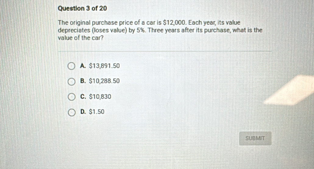 The original purchase price of a car is $12,000. Each year, its value
depreciates (loses value) by 5%. Three years after its purchase, what is the
value of the car?
A. $13,891.50
B. $10,288.50
C. $10,830
D. $1.50
SUBMIT