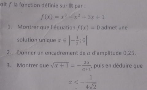 oit f la fonction définie sur R par :
f(x)=x^3-x^2+3x+1
1. Montrer que l'équation f(x)=0 admet une 
solution unique alpha ∈ ]- 1/2 ;0[
2. Donner un encadrement de α d’amplitude 0,25. 
3. Montrer que sqrt(alpha +1)=- 2alpha /alpha +1  , puis en déduire que
alpha <- 1/4sqrt(2) 