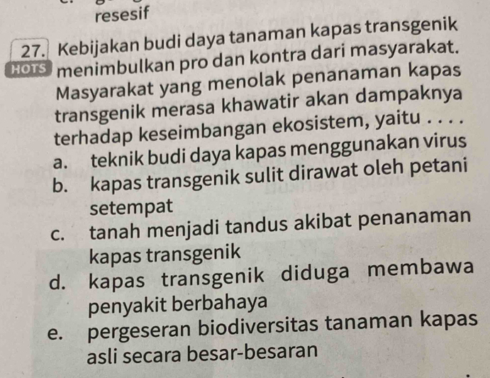 resesif
27. Kebijakan budi daya tanaman kapas transgenik
HOIS menimbulkan pro dan kontra dari masyarakat.
Masyarakat yang menolak penanaman kapas
transgenik merasa khawatir akan dampaknya
terhadap keseimbangan ekosistem, yaitu . . . .
a. teknik budi daya kapas menggunakan virus
b. kapas transgenik sulit dirawat oleh petani
setempat
c. tanah menjadi tandus akibat penanaman
kapas transgenik
d. kapas transgenik diduga membawa
penyakit berbahaya
e. pergeseran biodiversitas tanaman kapas
asli secara besar-besaran