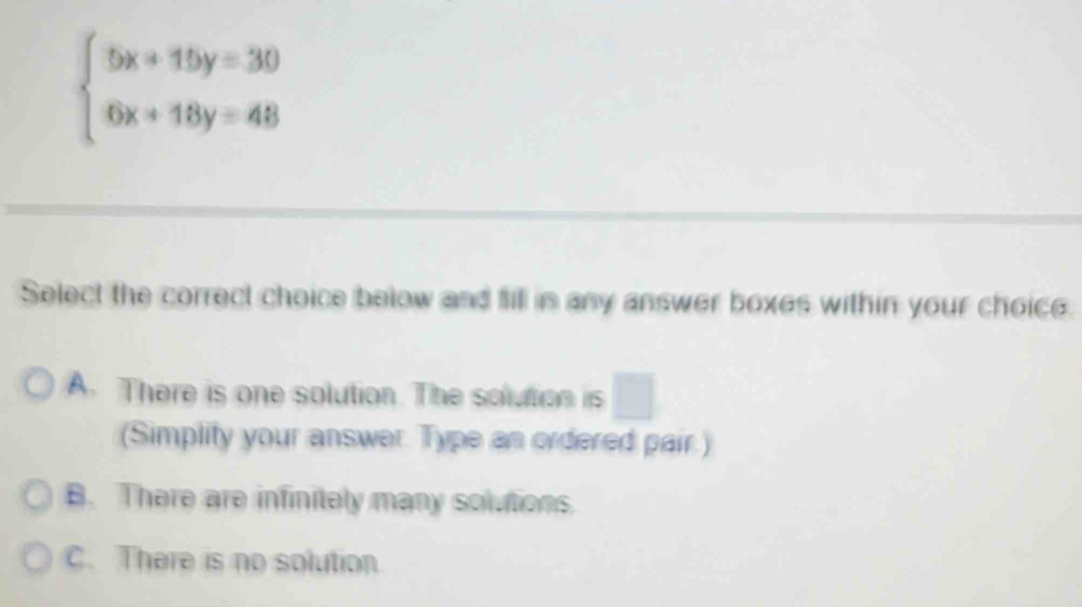 beginarrayl 5x+15y=30 6x+18y=48endarray.
Select the correct choice below and fill in any answer boxes within your choice
A. There is one solution. The solution is □ 
(Simplify your answer. Type an ordered pair.)
B. There are infinitely many solutions.
C. There is no solution