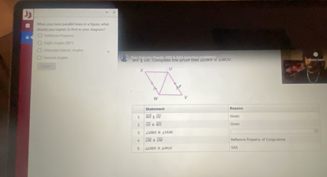 hie par allel lines in a ficure, what
should you expect to find in your diagram?
Calicoive Property
fight Angles (' 90 '')
Alternate intoror Angles
Vertical Angles WX § UV. Complete the proor that ΔUWX = △ WUV. 
co
Statement Reason
1 overline WX|overline UV
Given
2 overline UV≌ overline WX Given
3 ∠ UWX=∠ VUW
4 overline UW=overline UW Reflexive Property of Congruence
5 △ UMX≌ △ WUV SAS