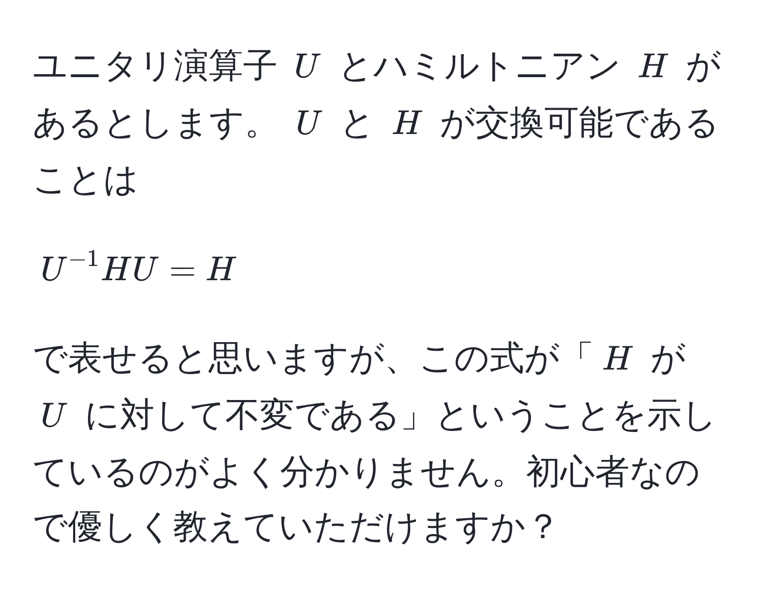 ユニタリ演算子 ( U ) とハミルトニアン ( H ) があるとします。 ( U ) と ( H ) が交換可能であることは  
[ U^(-1) H U = H ]  
で表せると思いますが、この式が「( H ) が ( U ) に対して不変である」ということを示しているのがよく分かりません。初心者なので優しく教えていただけますか？