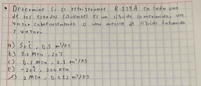 Determine si es refrigerante R - 139 A en codm uno
do los estados sisvientes es un ligiNo comerimido on
VwRor sobremientedo o und meziin de likido Soron do
Y vNPor,
( ) 50°C, 0.5m^3/kg
() 1.o men, 20°C
() 0. I mew, 0.1m^3/kg
e) -20°C, 2 L00KPN
A 2Min, 0.012m^3/kg