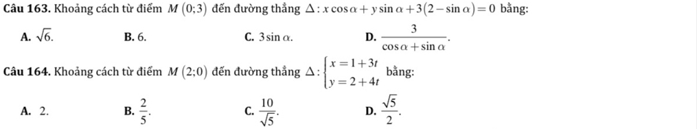 Khoảng cách từ điểm M(0;3) đến đường thẳng △ :xcos alpha +ysin alpha +3(2-sin alpha )=0 bằng:
A. sqrt(6). B. 6. C. 3sin alpha. D.  3/cos alpha +sin alpha  . 
Câu 164. Khoảng cách từ điểm M(2;0) đến đường thẳng Delta :beginarrayl x=1+3t y=2+4tendarray. bằng:
A. 2. B.  2/5 . C.  10/sqrt(5) . D.  sqrt(5)/2 .