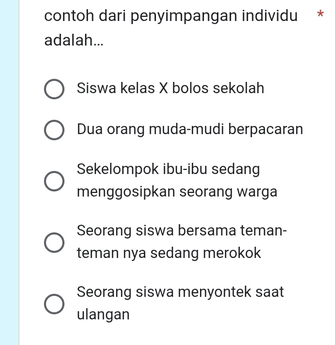 contoh dari penyimpangan individu *
adalah...
Siswa kelas X bolos sekolah
Dua orang muda-mudi berpacaran
Sekelompok ibu-ibu sedang
menggosipkan seorang warga
Seorang siswa bersama teman-
teman nya sedang merokok
Seorang siswa menyontek saat
ulangan