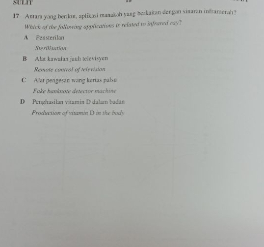 SULIT
1o
17 Antara yang berikut, aplikasi manakah yang berkaitan dengan sinaran inframerah?
Which of the following applications is related to infrared ray?
A Pensterilan
Sterilisation
B Alat kawalan jauh televisyen
Remote control of television
C Alat pengesan wang kertas palsu
Fake banknote detector machine
D Penghasilan vitamin D dalam badan
Production of vitamin D in the body