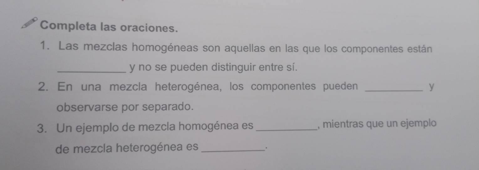 Completa las oraciones. 
1. Las mezclas homogéneas son aquellas en las que los componentes están 
_y no se pueden distinguir entre sí. 
2. En una mezcla heterogénea, los componentes pueden _y 
observarse por separado. 
3. Un ejemplo de mezcla homogénea es _, mientras que un ejemplo 
de mezcla heterogénea es_ 
.