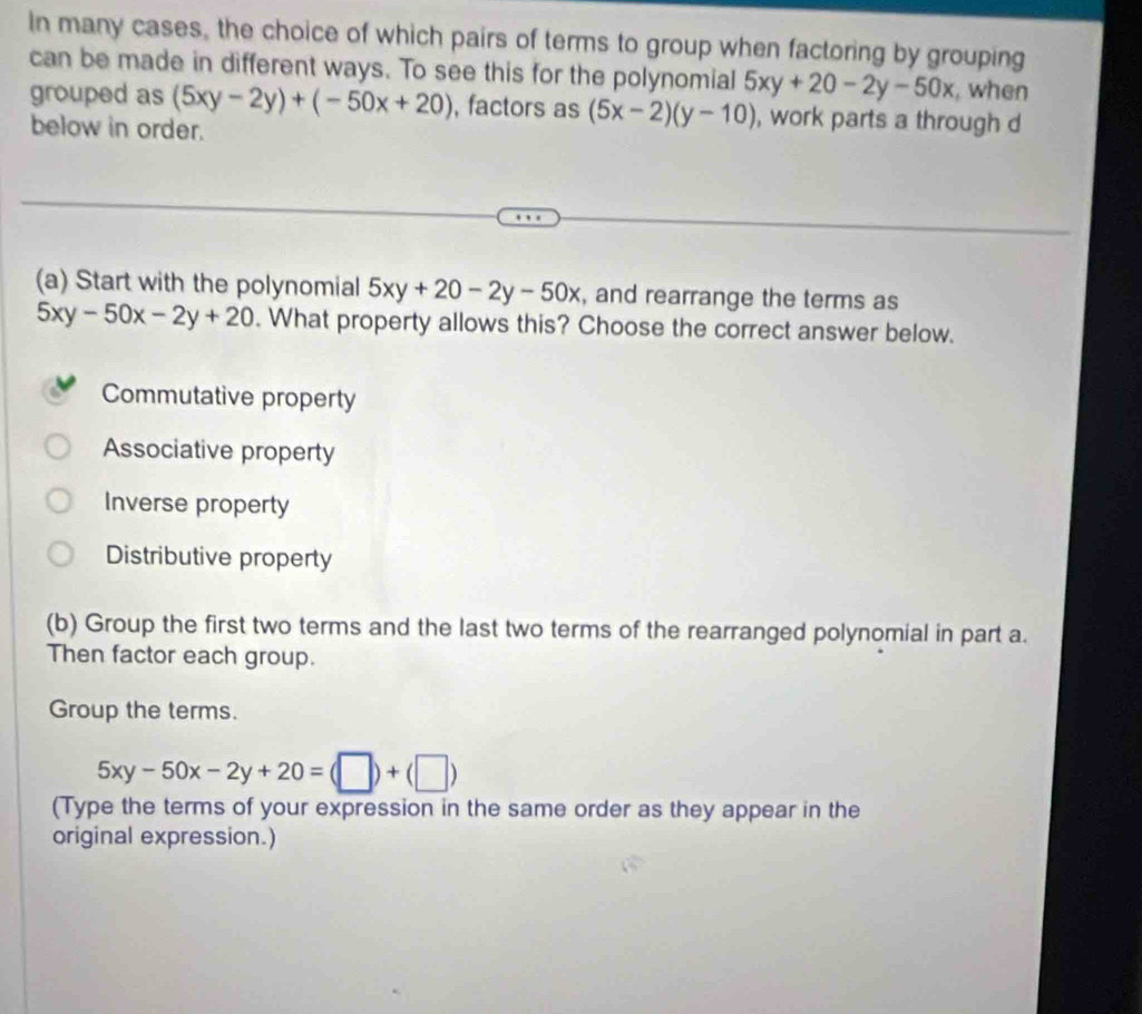 In many cases, the choice of which pairs of terms to group when factoring by grouping
can be made in different ways. To see this for the polynomial 5xy+20-2y-50x , when
grouped as (5xy-2y)+(-50x+20) , factors as (5x-2)(y-10) , work parts a through d
below in order.
(a) Start with the polynomial 5xy+20-2y-50x , and rearrange the terms as
5xy-50x-2y+20. What property allows this? Choose the correct answer below.
Commutative property
Associative property
Inverse property
Distributive property
(b) Group the first two terms and the last two terms of the rearranged polynomial in part a.
Then factor each group.
Group the terms.
5xy-50x-2y+20=(□ )+(□ )
(Type the terms of your expression in the same order as they appear in the
original expression.)