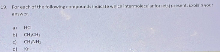 For each of the following compounds indicate which intermolecular force(s) present. Explain your 
answer. 
a) HCl
b) CH_3CH_3
c> CH_3NH_2
d) Kr