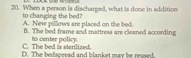 Lock the wheels
20. When a person is discharged, what is done in addition
to changing the bed?
A. New pillows are placed on the bed.
B. The bed frame and mattress are cleaned according
to center policy.
C. The bed is sterilized.
D. The bedspread and blanket mav be reused.