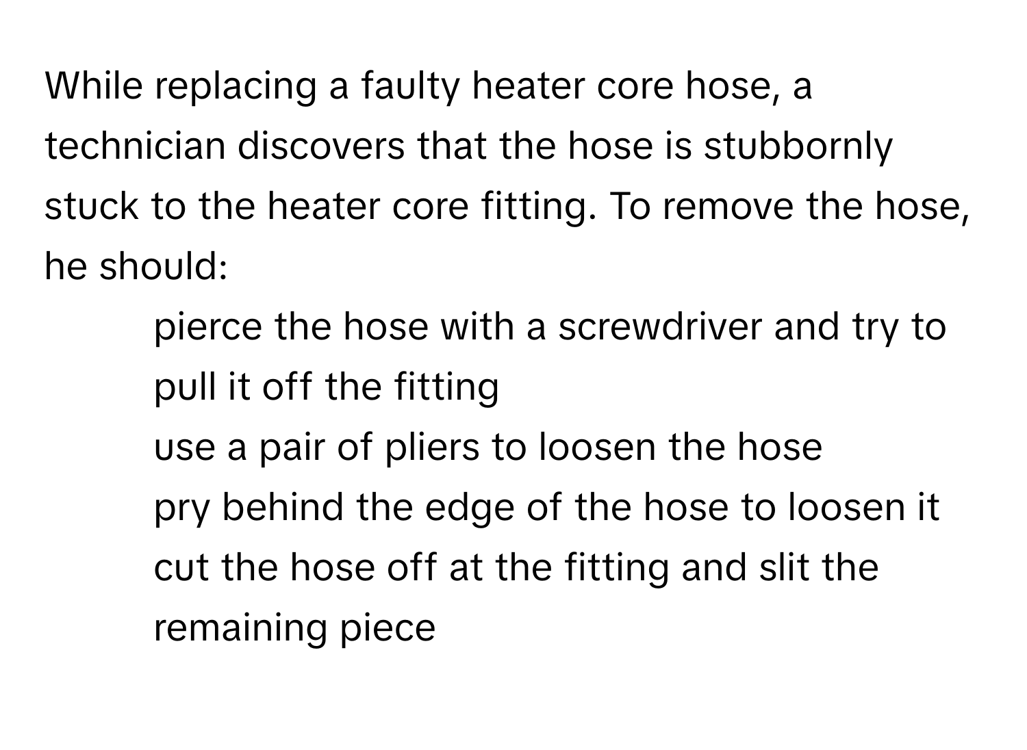 While replacing a faulty heater core hose, a technician discovers that the hose is stubbornly stuck to the heater core fitting. To remove the hose, he should:

- pierce the hose with a screwdriver and try to pull it off the fitting
- use a pair of pliers to loosen the hose
- pry behind the edge of the hose to loosen it
- cut the hose off at the fitting and slit the remaining piece