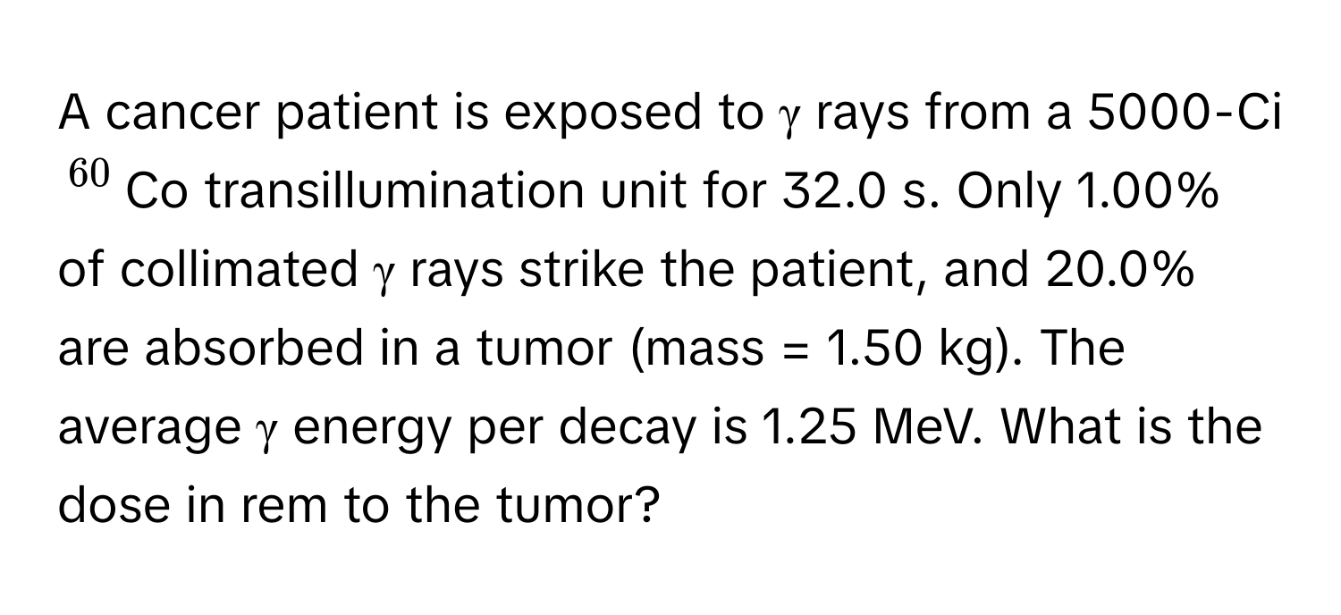 A cancer patient is exposed to γ rays from a 5000-Ci $^60$Co transillumination unit for 32.0 s. Only 1.00% of collimated γ rays strike the patient, and 20.0% are absorbed in a tumor (mass = 1.50 kg). The average γ energy per decay is 1.25 MeV. What is the dose in rem to the tumor?