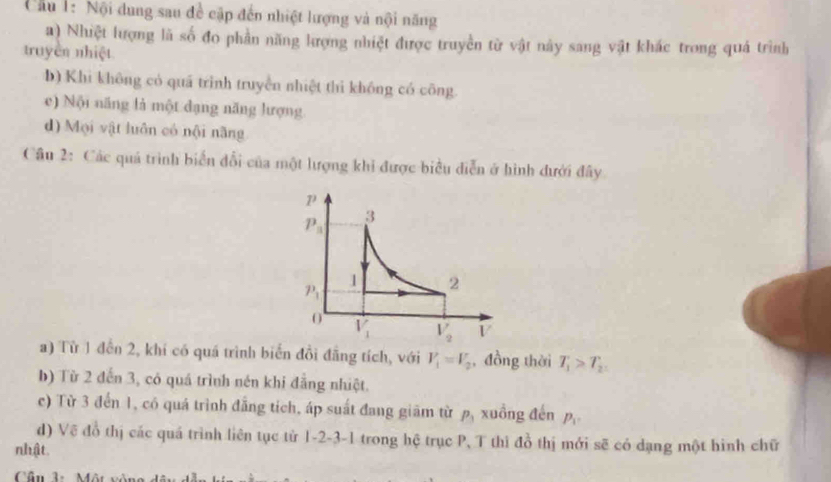 Cầu 1: Nội dung sau đề cập đến nhiệt lượng và nội năng
a) Nhiệt lượng lã số đo phần năng lượng nhiệt được truyền từ vật này sang vật khác trong quá trình
truyền nhiệt
b) Khi không có quá trình truyền nhiệt thì không có công
e) Nội năng là một đạng năng lượng
d) Mọi vật luôn có nội năng
Câu 2: Các quả trình biển đổi của một lượng khi được biểu diễn ở hình đưới đây
a) Từ 1 đền 2, khí có quá trình biển đồi đẳng tích, với V_1=V_2 , đồng thời T_1>T_2
b) Từ 2 đến 3, có quá trình nén khi đẳng nhiệt.
c) Từ 3 đến 1, có quá trình đẳng tích, áp suất đang giảm từ P_1 xuồng đến P_1
d) Vẽ đổ thị các quá trình liên tục tử 1-2-3-1 trong hệ trục P, T thì a^(frac 1)0 thị mới sẽ có dạng một hình chữ
nhật.
Cân 1:Một vòn