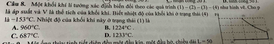 nhận công 20 3. D. sinh cong 50 J.
Câu 8. Một khối khí lí tưởng xác định biến đổi theo các quá trình  1)-(2)-(3)-(4) như hình vẽ. Cho p
là áp suất và V là thể tích của khối khí. Biết nhiệt độ của khối khí ở trạng thái (4) p (1
la-153°C 7. Nhiệt độ của khối khí này ở trạng thái (1) là
A. 960°C. B. 1224°C. 
(2
C. 687°C. D. 1233°C. 

ột ống thủy tinh tiết diện đều một đầu kín, một đầu hở, chiều dài L=50 (4