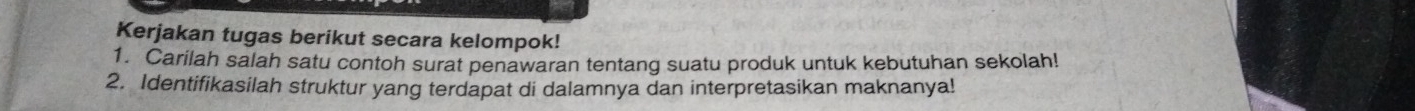 Kerjakan tugas berikut secara kelompok! 
1. Carilah salah satu contoh surat penawaran tentang suatu produk untuk kebutuhan sekolah! 
2. Identifikasilah struktur yang terdapat di dalamnya dan interpretasikan maknanya!