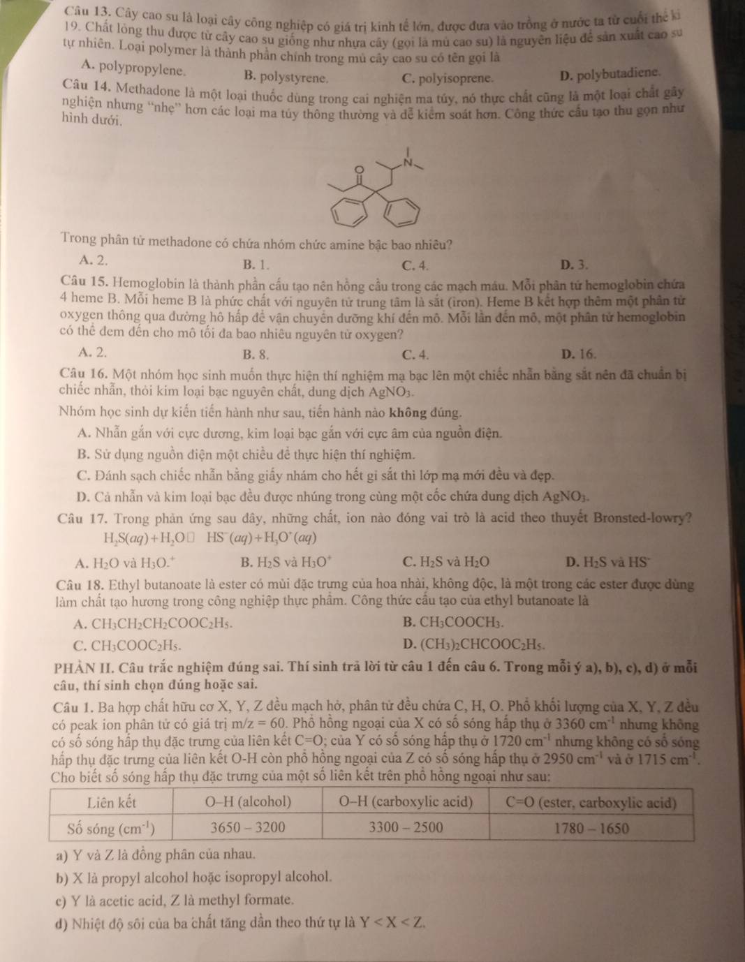 Cây cao su là loại cây công nghiệp có giá trị kinh tế lớn, được đưa vào trồng ở nước ta từ cuối thể ki
19. Chất lỏng thu được tử cây cao su giống như nhựa cây (gọi là mù cao su) là nguyên liệu để sản xuất cao su
tự nhiên. Loại polymer là thành phản chính trong mù cây cao su có tên gọi là
A. polypropylene. B. polystyrene. C. polyisoprene. D. polybutadiene.
Câu 14. Methadone là một loại thuốc dùng trong cai nghiện ma túy, nó thực chất cũng là một loại chất gây
nghiện nhưng “nhẹ” hơn các loại ma túy thông thường và dễ kiểm soát hơn. Công thức cầu tạo thu gọn như
hình dưới.
N、
Trong phân tử methadone có chứa nhóm chức amine bậc bao nhiêu?
A. 2. B. 1. C. 4. D. 3.
Câu 15. Hemoglobin là thành phần cấu tạo nên hồng cầu trong các mạch máu. Mỗi phân tứ hemoglobin chứa
4 heme B. Mỗi heme B là phức chất với nguyên tử trung tâm là sắt (iron). Heme B kết hợp thêm một phân tử
oxygen thông qua đường hô hấp đề vận chuyển dưỡng khí đến mô. Mỗi lần đến mô, một phân tử hemoglobin
có thể đem dến cho mô tối đa bao nhiêu nguyên tử oxygen?
A. 2. B. 8. C. 4. D. 16.
Câu 16. Một nhóm học sinh muốn thực hiện thí nghiệm mạ bạc lên một chiếc nhẫn bằng sắt nên đã chuẩn bị
chiếc nhẫn, thỏi kim loại bạc nguyên chất, dung dịch AgNO_3.
Nhóm học sinh dự kiến tiến hành như sau, tiến hành nào không đúng.
A. Nhẫn gắn với cực dương, kim loại bạc gắn với cực âm của nguồn điện.
B. Sử dụng nguồn diện một chiều để thực hiện thí nghiệm.
C. Đánh sạch chiếc nhẫn bằng giấy nhám cho hết gi sắt thì lớp mạ mới đều và đẹp.
D. Cả nhẫn và kim loại bạc đều được nhúng trong cùng một cốc chứa dung dịch AgNO_3.
Câu 17. Trong phản ứng sau đây, những chất, ion nào đóng vai trò là acid theo thuyết Bronsted-lowry?
H_2S(aq)+H_2O□ HS^-(aq)+H_3O^+(aq)
A. H_2O và H_3O B. H_2S và H_3O^+ C. H_2S và H_2O D. H_2S và HS
Câu 18. Ethyl butanoate là ester có mùi đặc trưng của hoa nhải, không độc, là một trong các ester được dùng
làm chất tạo hương trong công nghiệp thực phẩm. Công thức cầu tạo của ethyl butanoate là
A. CH_3CH_2CH_2COOC_2H_5. B. CH_3COOCH_3.
C. CH_3COOC_2H_5. D. (CH_3)_2CHCOOC_2H C
PHẢN II. Câu trắc nghiệm đúng sai. Thí sinh trả lời từ câu 1 đến câu 6. Trong mỗi ý a), b), c), d) ở mỗi
câu, thí sinh chọn đúng hoặc sai.
Câu 1. Ba hợp chất hữu cơ X, Y, Z đều mạch hở, phân tử đều chứa C, H, O. Phổ khối lượng của X, Y, Z đều
có peak ion phân tử có giá trị m/ z=60 Phổ hồng ngoại của X có số sóng hấp thụ ở 3360cm^(-1) nhưng không
có số sóng hấp thụ đặc trưng của liên kết C=0; của Y có số sóng hấp thụ ở 1720cm^(-1) nhưng không có số sóng
hấp thụ đặc trưng của liên kết O-H còn phổ hồng ngoại của Z có số sóng hấp thụ ở 2950cm^(-1) và ở 1715cm^(-1).
Cho biết số sóng hấp thụ đặc trưng của một số liên kết trên phổ hồng ngoại như sau:
a) Y và Z là đồng phân của nhau.
b) X là propyl alcohol hoặc isopropyl alcohol.
c) Y là acetic acid, Z là methyl formate.
d) Nhiệt độ sôi của ba chất tăng dần theo thứ tự là Y