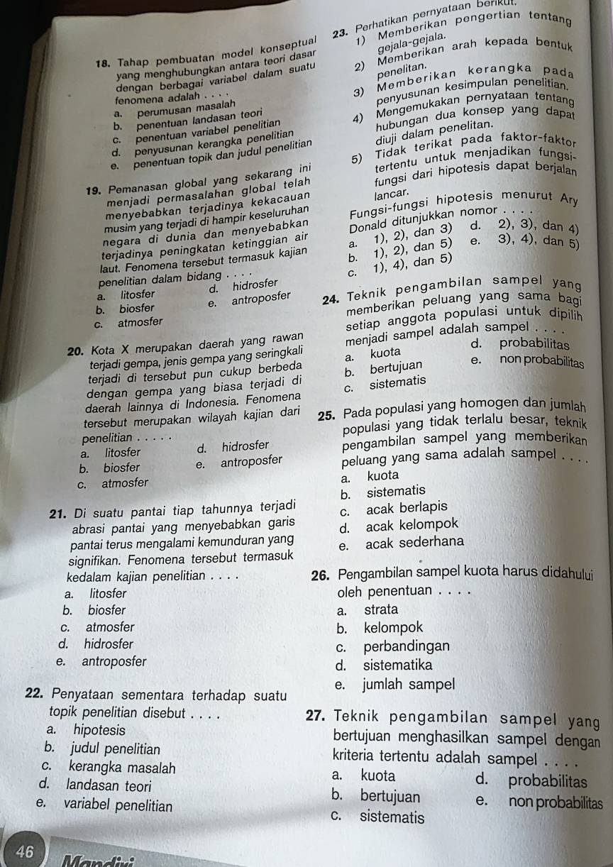 Perhatikan pernyataan beriku
18. Tahap pembuatan model konseptual 1) Memberikan pengertian tentan
gejala-gejala.
yang menghubungkan antara teori dasar
dengan berbagai variabel dalam suatu 2) Memberikan arah kepada bentuk
penelitan.
penyusunan kesimpulan penelitian.
a. perumusan masalah 3) Memberikan keranɡka pada
fenomena adalah . . . .
hubungan dua konsep yang dapa
c. penentuan variabel penelitian 4) Mengemukakan pernyataan tentan
b. penentuan landasan teori
d. penyusunan kerangka penelitian
e. penentuan topik dan judul penelitian diuji dalam penelitan.
5) Tidak terikat pada faktor-faktor
tertentu untuk menjadikan fungsi-
19. Pemanasan global yang sekarang ini fungsi dari hipotesis dapat berjalan
menjadi permasalahan global telah 
menyebabkan terjadinya kekacauan
musim yang terjadi di hampir keseluruhan lancar.
negara di dunia dan menyebabkan Fungsi-fungsi hipotesis menurut Ary
a. 1), 2), dan 3) d. 2), 3), dan 4)
terjadinya peningkatan ketinggian air Donald ditunjukkan nomor . .
laut. Fenomena tersebut termasuk kajian
b. 1), 2), dan 5) e. 3), 4), dan 5
penelitian dalam bidang . . . .
a. litosfer
d. hidrosfer c. 1), 4), dan 5)
b. biosfer e. antroposfer 24. Teknik pengambilan sampel yang
c. atmosfer memberikan peluang yang sama bagi
setiap anggota populasi untuk dipilih 
20. Kota X merupakan daerah yang rawan menjadi sampel adalah sampel . . . .
terjadi gempa, jenis gempa yang seringkali
d. probabilitas
terjadi di tersebut pun cukup berbeda a. kuota
dengan gempa yang biasa terjadi di b. bertujuan e. non probabilitas
daerah lainnya di Indonesia. Fenomena c. sistemati
tersebut merupakan wilayah kajian dari 25. Pada populasi yang homogen dan jumlah
penelitian . . . . . populasi yang tidak terlalu besar, teknik
a. litosfer d. hidrosfer pengambilan sampel yang memberikan
b. biosfer e. antroposfer peluang yang sama adalah sampel . . . .
c. atmosfer
a. kuota
b. sistematis
21. Di suatu pantai tiap tahunnya terjadi c. acak berlapis
abrasi pantai yang menyebabkan garis d. acak kelompok
pantai terus mengalami kemunduran yang
signifikan. Fenomena tersebut termasuk e. acak sederhana
kedalam kajian penelitian . . . . 26. Pengambilan sampel kuota harus didahului
a. litosfer oleh penentuan . . . .
b. biosfer a. strata
c. atmosfer b. kelompok
d. hidrosfer
c. perbandingan
e. antroposfer d. sistematika
22. Penyataan sementara terhadap suatu e. jumlah sampel
topik penelitian disebut . . . . 27. Teknik pengambilan sampel yang
a. hipotesis bertujuan menghasilkan sampel dengan 
b. judul penelitian kriteria tertentu adalah sampel . . . .
c. kerangka masalah a. kuota d. probabilitas
d. landasan teori b. bertujuan e. non probabilitas
e. variabel penelitian c. sistematis
46 Mandivi