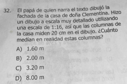 El papá de quien narra el texto dibujó la
fachada de la casa de doña Clementina. Hizo
un dibujo a escala muy detallado utilizando
una escala de 1:16 , así que las columnas de
la casa miden 20 cm en el dibujo. ¿Cuánto
medían en realidad estas columnas?
A) 1.60 m
B) 2.00 m
C) 3.20 m
D) 8.00 m