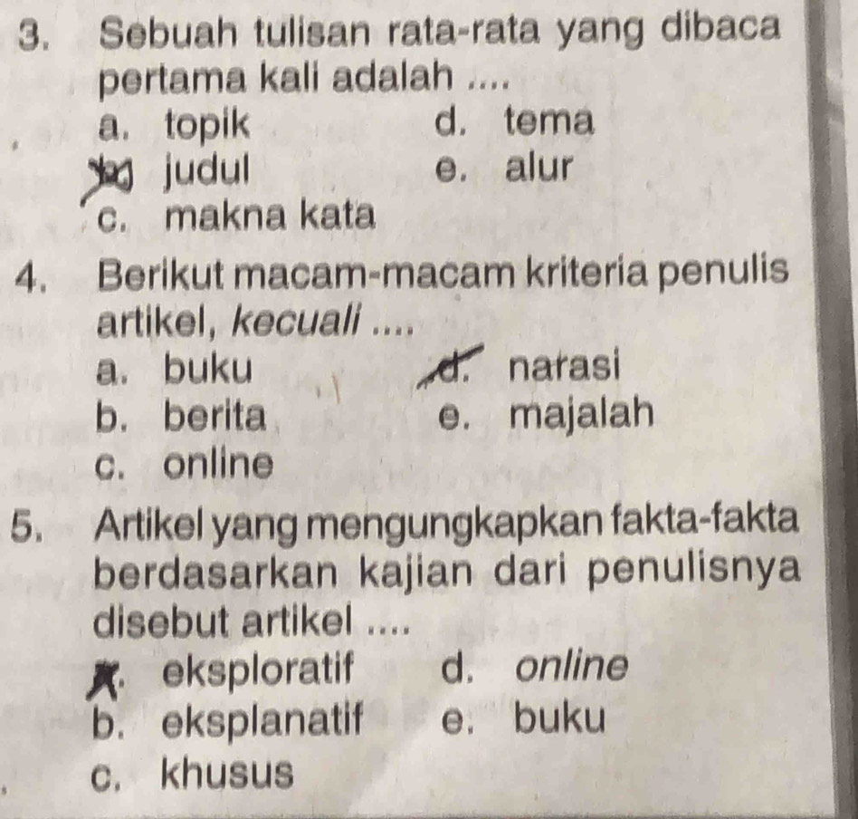 Sebuah tulisan rata-rata yang dibaca
pertama kali adalah ....
a. topik d. tema
judul e. alur
c. makna kata
4. Berikut macam-macam kriteria penulis
artikel, kecuali ....
a. buku d. narasi
b. berita e. majalah
c. online
5. Artikel yang mengungkapkan fakta-fakta
berdasarkan kajian dari penulisnya
disebut artikel ....
A eksploratif d. online
b. eksplanatif e. buku
c. khusus