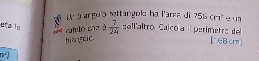 Un triangolo rettangolo ha l'area di 756cm^2 e un 
eta le 
cateto che è  7/24  dell’altro. Calcola il perimetro del 
triangolo. [168 cm]
n^2)