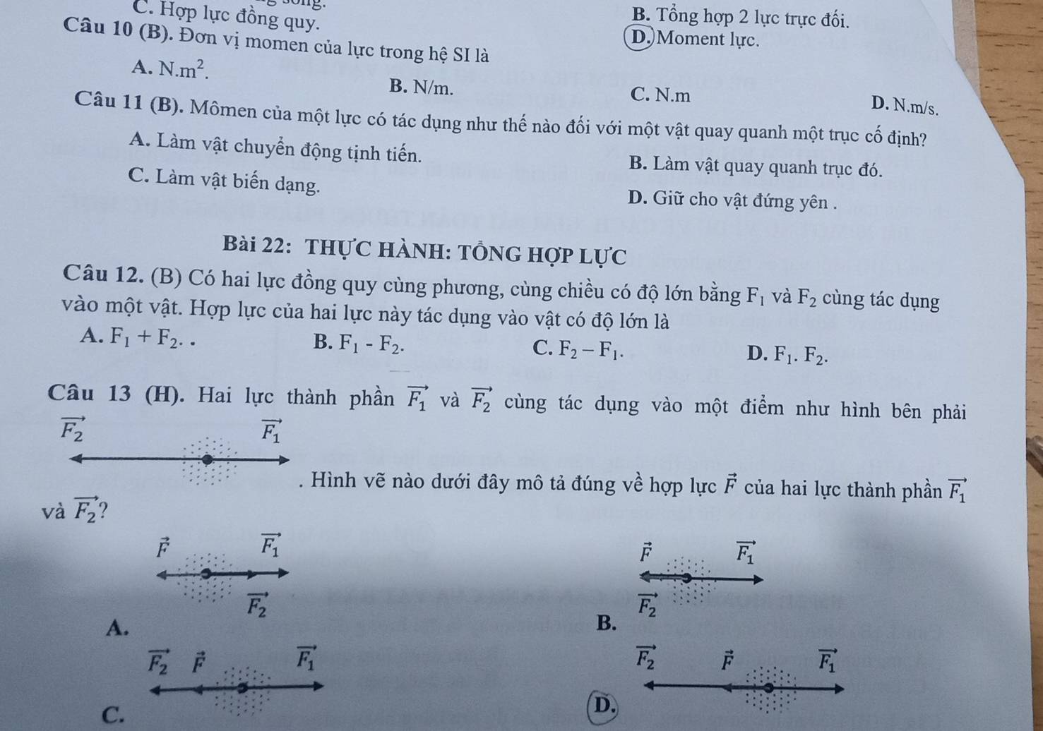 ong. B. Tổng hợp 2 lực trực đối.
C. Hợp lực đồng quy.
D.)Moment lực.
Câu 10 (B). Đơn vị momen của lực trong hệ SI là
A. N.m^2.
B. N/m. C. N.m
D. N.m/s.
Câu 11 (B). Mômen của một lực có tác dụng như thế nào đối với một vật quay quanh một trục cố định?
A. Làm vật chuyển động tịnh tiến. B. Làm vật quay quanh trục đó.
C. Làm vật biến dạng. D. Giữ cho vật đứng yên .
Bài 22: THựC HÀNH: TÔNG Hợp LựC
Câu 12. (B) Có hai lực đồng quy cùng phương, cùng chiều có độ lớn bằng F_1 và F_2 cùng tác dụng
vào một vật. Hợp lực của hai lực này tác dụng vào vật có độ lớn là
A. F_1+F_2.. B. F_1-F_2. C. F_2-F_1. D. F_1.F_2.
Câu 13 (H). Hai lực thành phần vector F_1 và vector F_2 cùng tác dụng vào một điểm như hình bên phải
vector F_2
Hình vẽ nào dưới đây mô tả đúng về hợp lực vector F của hai lực thành phần
và vector F_2 2 vector F_1
vector F
vector F_1
F
vector F_1
vector F_2
vector F_2
A.
B.
C.
D