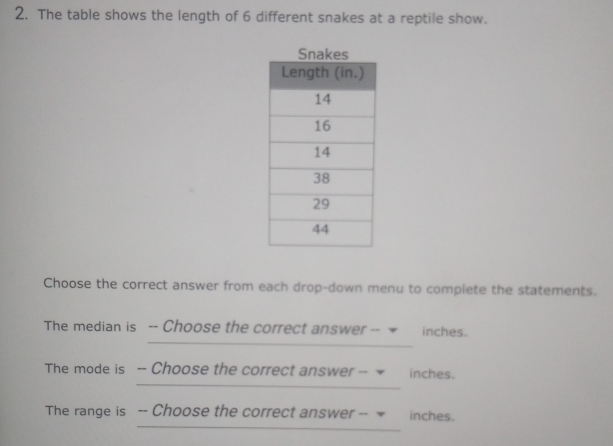 The table shows the length of 6 different snakes at a reptile show. 
Choose the correct answer from each drop-down menu to complete the statements. 
The median is -- Choose the correct answer -- inches. 
The mode is -- Choose the correct answer -- inches. 
The range is -- Choose the correct answer -- inches.