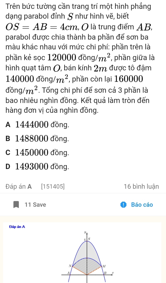 Trên bức tường cần trang trí một hình phẳng
dạng parabol đỉnh S như hình vẽ, biết
OS=AB=4cm ,, O là trung điểm AB,
parabol được chia thành ba phần để sơn ba
màu khác nhau với mức chi phí: phần trên là
phần kẻ sọc 120000 dong/m^2 , phần giữa là
hình quạt tâm 0, bán kính 2m được tô đậm
140000 đồng m^2 , phần còn lại 160000
dong/m^2. Tổng chi phí để sơn cả 3 phần là
bao nhiêu nghìn đồng. Kết quả làm tròn đến
hàng đơn vị của nghìn đồng.
A 1444000 đồng.
B 1488000 đồng.
c 1450000 đồng.
D 1493000 đồng.
Đáp án A [151405] 16 bình luận
11 Save Báo cáo
Đáp án A