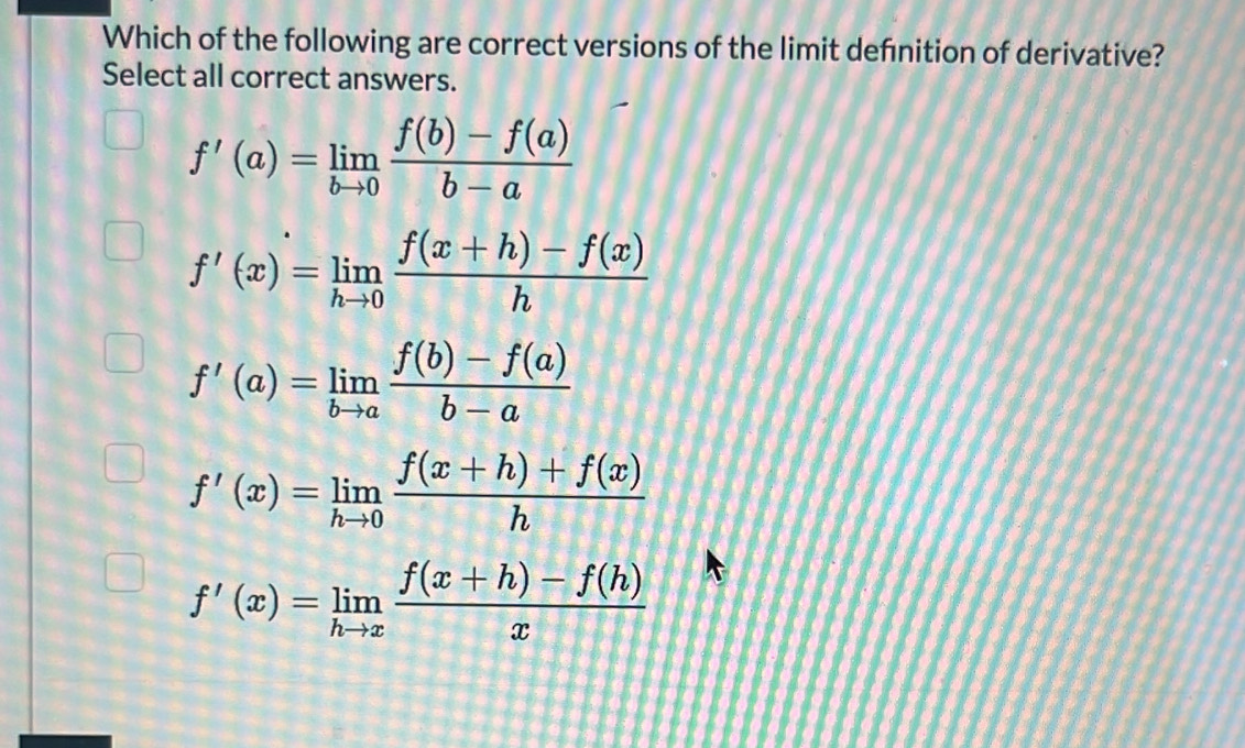 Which of the following are correct versions of the limit definition of derivative?
Select all correct answers.
f'(a)=limlimits _bto 0 (f(b)-f(a))/b-a 
f'(x)=limlimits _hto 0 (f(x+h)-f(x))/h 
f'(a)=limlimits _bto a (f(b)-f(a))/b-a 
f'(x)=limlimits _hto 0 (f(x+h)+f(x))/h 
f'(x)=limlimits _hto x (f(x+h)-f(h))/x 