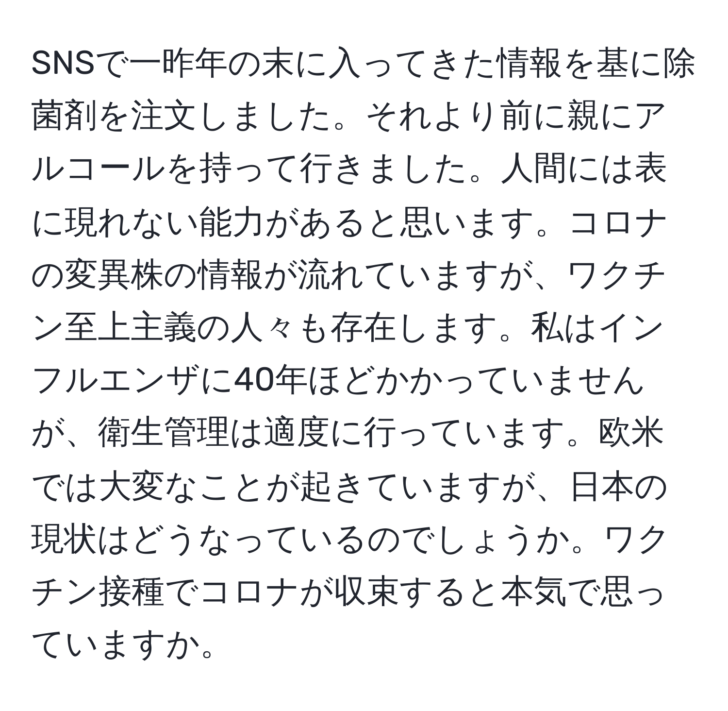 SNSで一昨年の末に入ってきた情報を基に除菌剤を注文しました。それより前に親にアルコールを持って行きました。人間には表に現れない能力があると思います。コロナの変異株の情報が流れていますが、ワクチン至上主義の人々も存在します。私はインフルエンザに40年ほどかかっていませんが、衛生管理は適度に行っています。欧米では大変なことが起きていますが、日本の現状はどうなっているのでしょうか。ワクチン接種でコロナが収束すると本気で思っていますか。