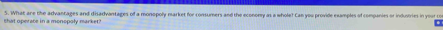What are the advantages and disadvantages of a monopoly market for consumers and the economy as a whole? Can you provide examples of companies or industries in your co 
that operate in a monopoly market?