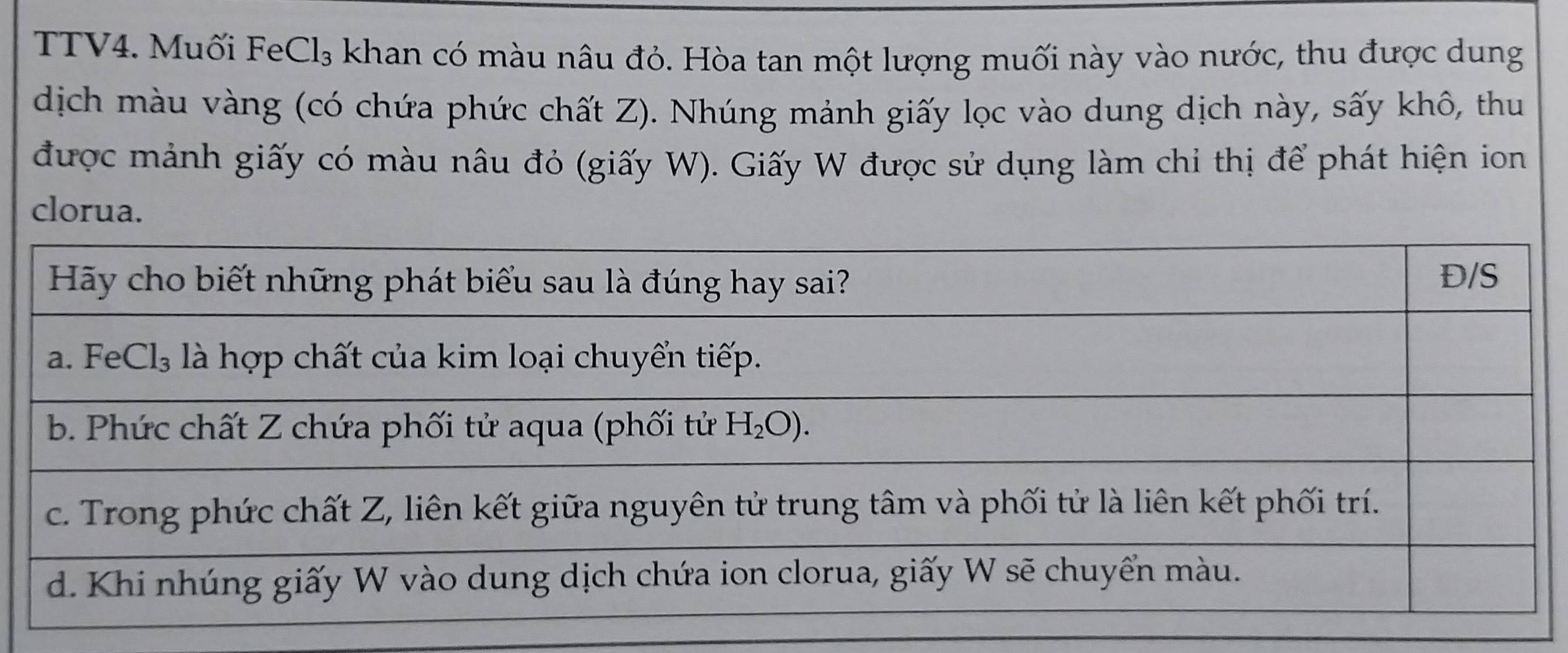 TTV4. Muối FeC CI_3 a khan có màu nâu đỏ. Hòa tan một lượng muối này vào nước, thu được dung
dịch màu vàng (có chứa phức chất Z). Nhúng mảnh giấy lọc vào dung dịch này, sấy khô, thu
được mảnh giấy có màu nâu đỏ (giấy W). Giấy W được sử dụng làm chi thị để phát hiện ion
clorua.