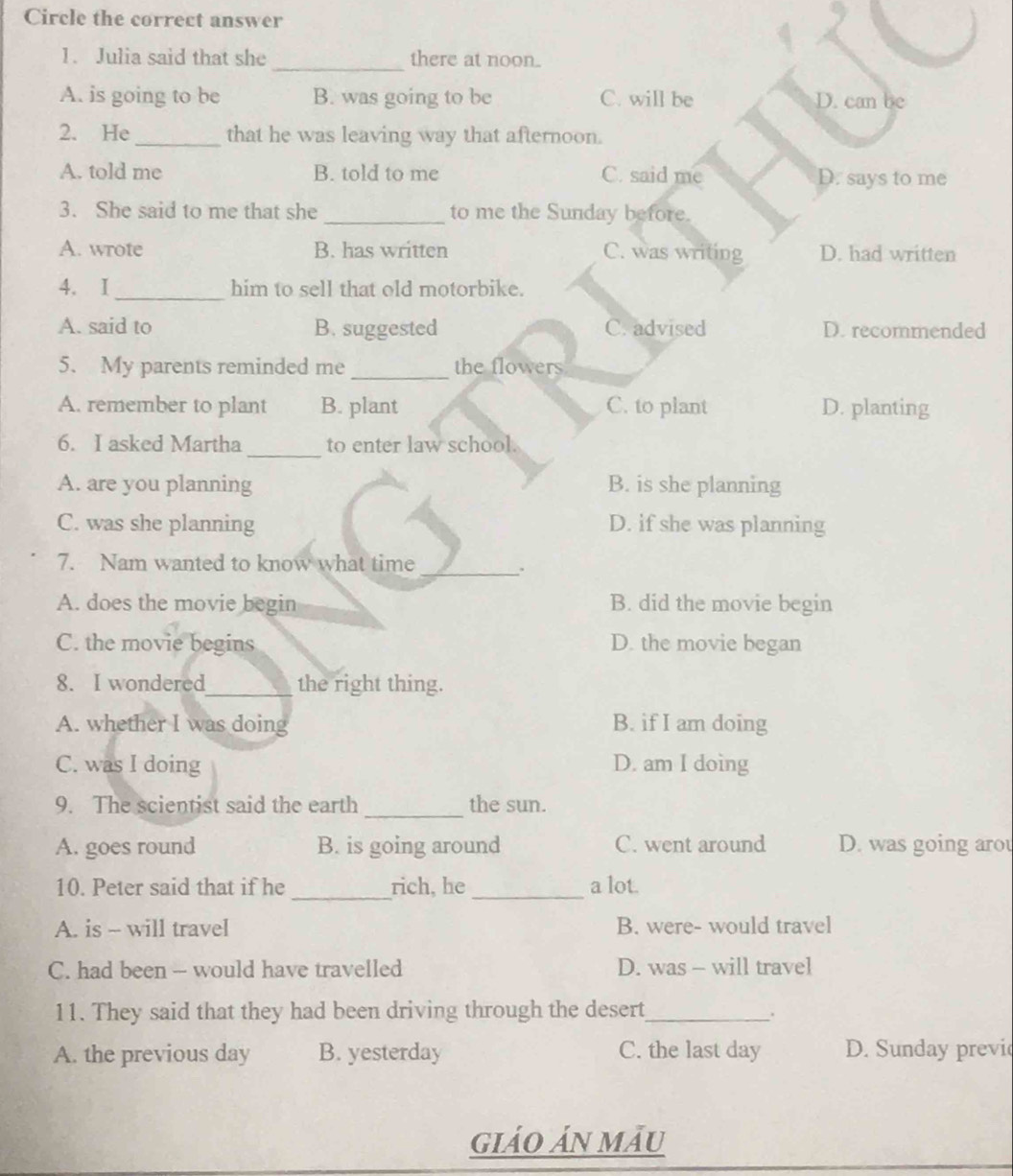 Circle the correct answer
1. Julia said that she _there at noon.
A. is going to be B. was going to be C. will be D. can be
2. He_ that he was leaving way that afternoon.
A. told me B. told to me C. said me D. says to me
3. She said to me that she _to me the Sunday before.
A. wrote B. has written C. was writing D. had written
_
4. I him to sell that old motorbike.
A. said to B. suggested C. advised D. recommended
5. My parents reminded me _the flowers
A. remember to plant B. plant C. to plant D. planting
6. I asked Martha _to enter law school.
A. are you planning B. is she planning
C. was she planning D. if she was planning
7. Nam wanted to know what time
_;
A. does the movie begin B. did the movie begin
C. the movie begins D. the movie began
8. I wondered_ the right thing.
A. whether I was doing B. if I am doing
C. was I doing D. am I doing
9. The scientist said the earth _the sun.
A. goes round B. is going around C. went around D. was going arou
_
10. Peter said that if he rich, he_ a lot.
A. is - will travel B. were- would travel
C. had been - would have travelled D. was - will travel
11. They said that they had been driving through the desert_
、.
A. the previous day B. yesterday C. the last day D. Sunday previ
giảo ản mẫu