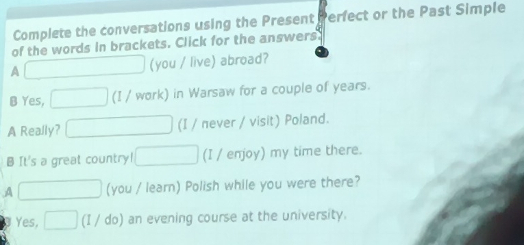 Complete the conversations using the Present erfect or the Past Simple
of the words in brackets. Click for the answers
A □ (you / live) abroad?
B Yes, □ (I / work) in Warsaw for a couple of years.
A Really? □ (I / πever / visit) Poland.
B It's a great country! □ (I / enjoy) my time there.
A □ (you / learn) Polish while you were there?
Yes, □ (I / do) an evening course at the university.