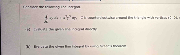 Consider the following line integral.
∈t _Cxydx+x^2y^3dy , C is counterclockwise around the triangle with vertices (0,0), 
(a) Evaluate the given line integral directly. 
(b) Evaluate the given line integral by using Green's theorem.