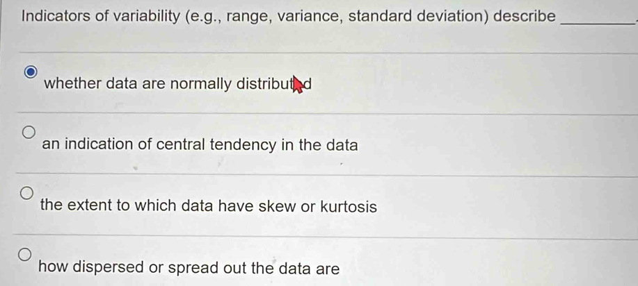 Indicators of variability (e.g., range, variance, standard deviation) describe_
whether data are normally distributed
an indication of central tendency in the data
the extent to which data have skew or kurtosis
how dispersed or spread out the data are